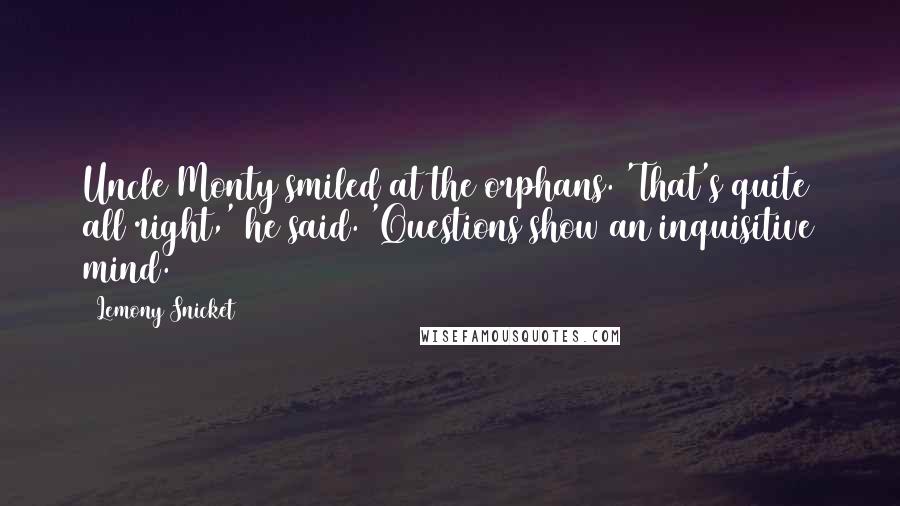 Lemony Snicket Quotes: Uncle Monty smiled at the orphans. 'That's quite all right,' he said. 'Questions show an inquisitive mind.