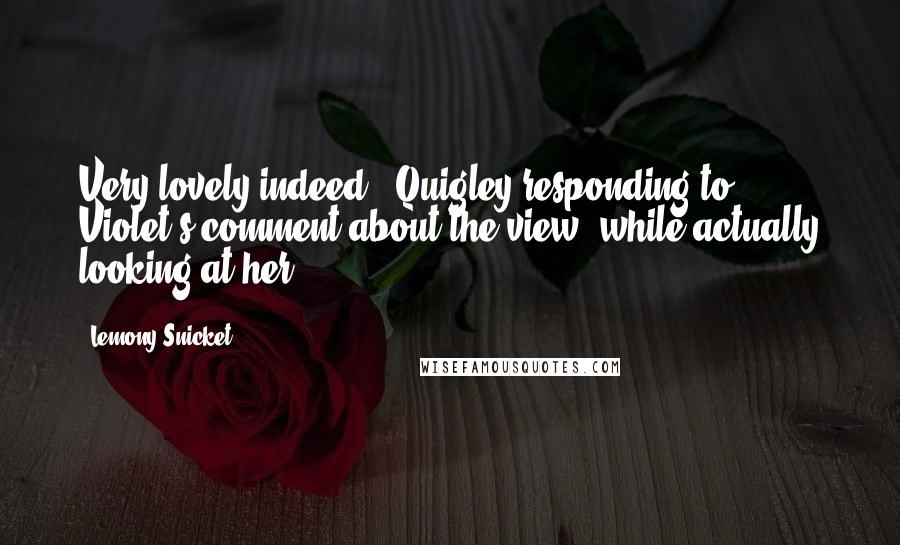 Lemony Snicket Quotes: Very lovely indeed - Quigley responding to Violet's comment about the view, while actually looking at her.