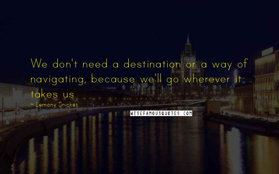 Lemony Snicket Quotes: We don't need a destination or a way of navigating, because we'll go wherever it takes us