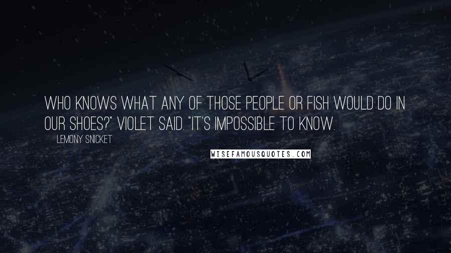 Lemony Snicket Quotes: Who knows what any of those people or fish would do in our shoes?" Violet said. "It's impossible to know.