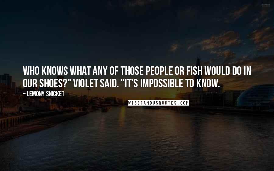 Lemony Snicket Quotes: Who knows what any of those people or fish would do in our shoes?" Violet said. "It's impossible to know.