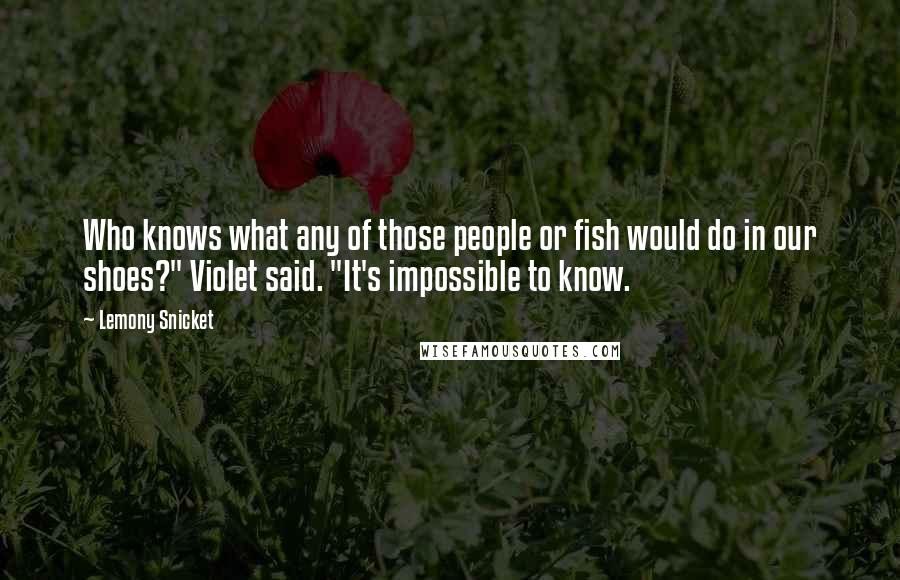 Lemony Snicket Quotes: Who knows what any of those people or fish would do in our shoes?" Violet said. "It's impossible to know.