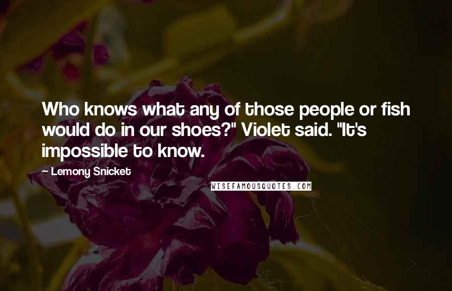 Lemony Snicket Quotes: Who knows what any of those people or fish would do in our shoes?" Violet said. "It's impossible to know.