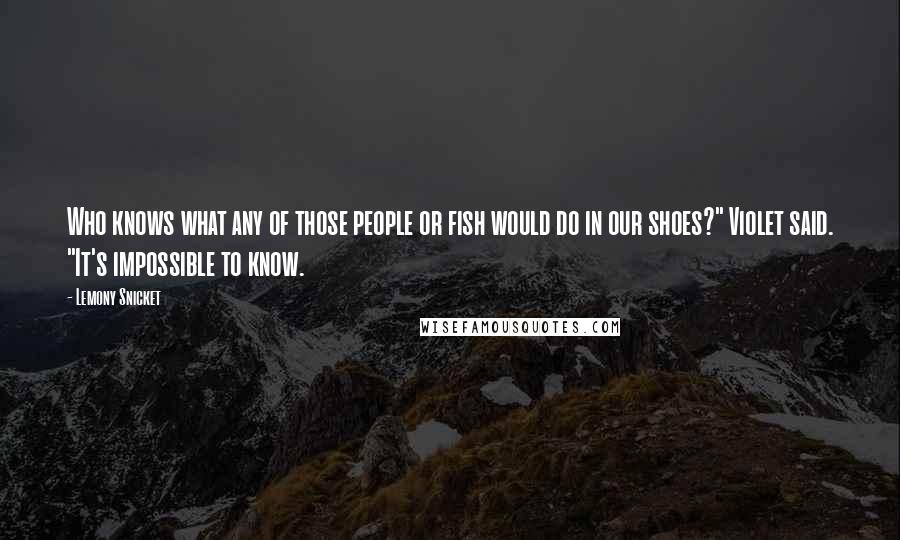 Lemony Snicket Quotes: Who knows what any of those people or fish would do in our shoes?" Violet said. "It's impossible to know.