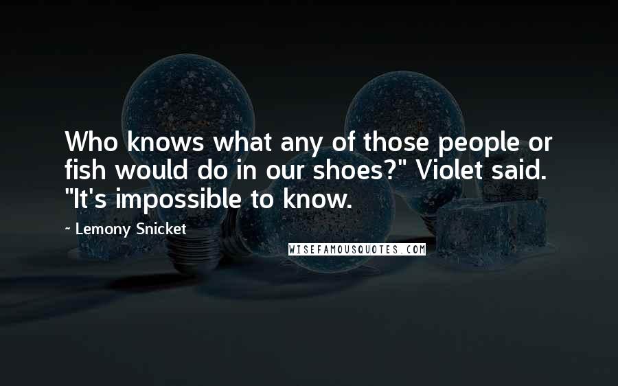 Lemony Snicket Quotes: Who knows what any of those people or fish would do in our shoes?" Violet said. "It's impossible to know.
