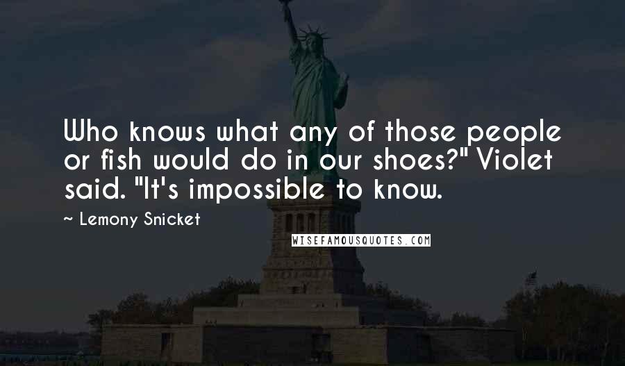 Lemony Snicket Quotes: Who knows what any of those people or fish would do in our shoes?" Violet said. "It's impossible to know.