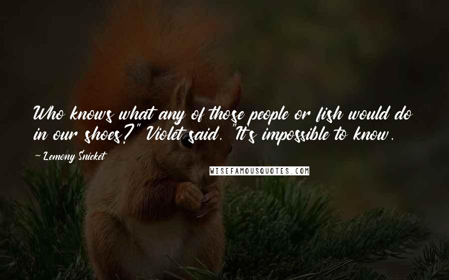 Lemony Snicket Quotes: Who knows what any of those people or fish would do in our shoes?" Violet said. "It's impossible to know.