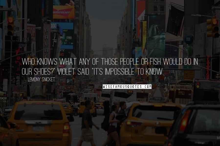 Lemony Snicket Quotes: Who knows what any of those people or fish would do in our shoes?" Violet said. "It's impossible to know.
