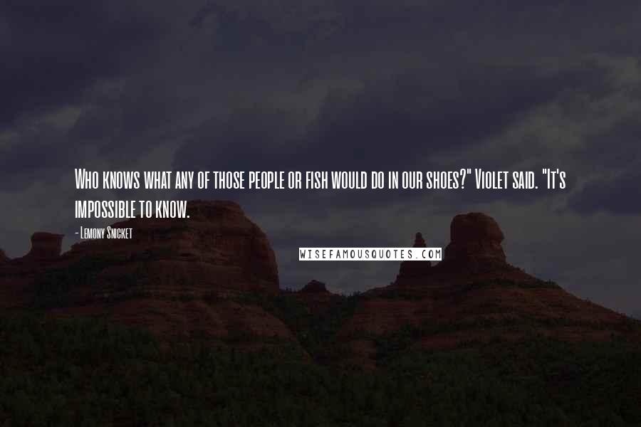 Lemony Snicket Quotes: Who knows what any of those people or fish would do in our shoes?" Violet said. "It's impossible to know.