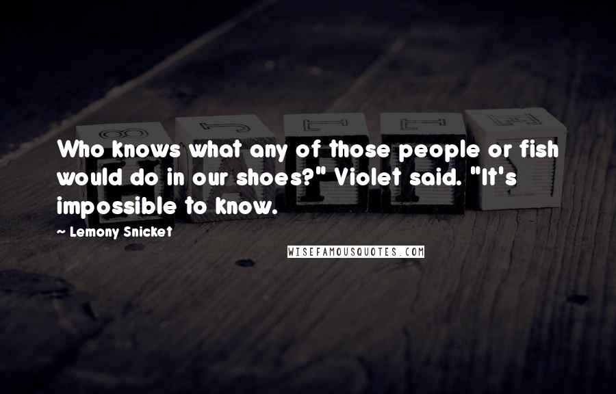Lemony Snicket Quotes: Who knows what any of those people or fish would do in our shoes?" Violet said. "It's impossible to know.