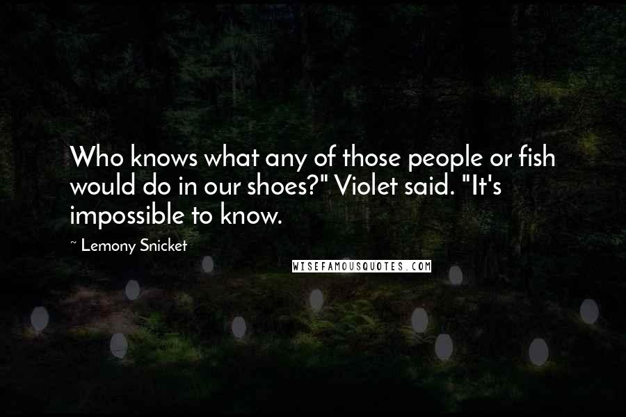 Lemony Snicket Quotes: Who knows what any of those people or fish would do in our shoes?" Violet said. "It's impossible to know.