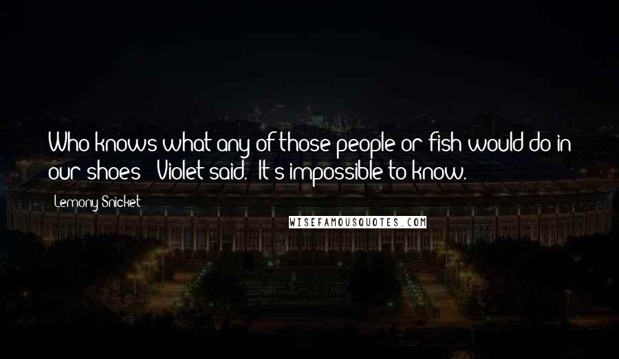 Lemony Snicket Quotes: Who knows what any of those people or fish would do in our shoes?" Violet said. "It's impossible to know.