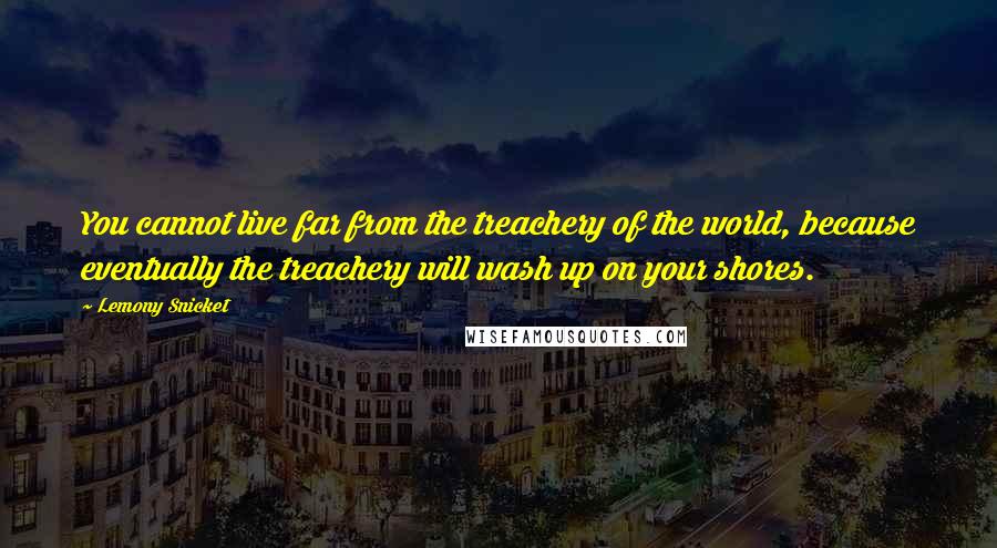 Lemony Snicket Quotes: You cannot live far from the treachery of the world, because eventually the treachery will wash up on your shores.