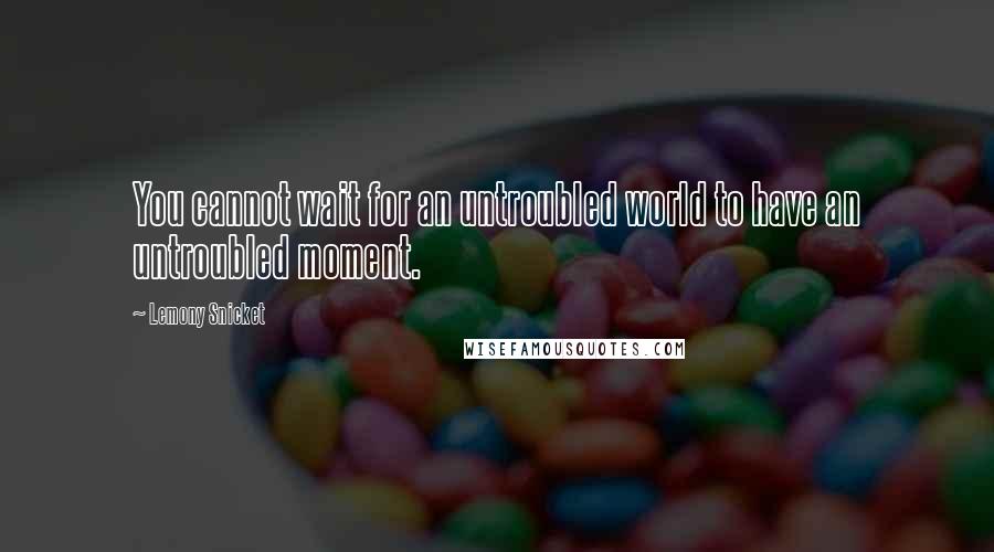 Lemony Snicket Quotes: You cannot wait for an untroubled world to have an untroubled moment.