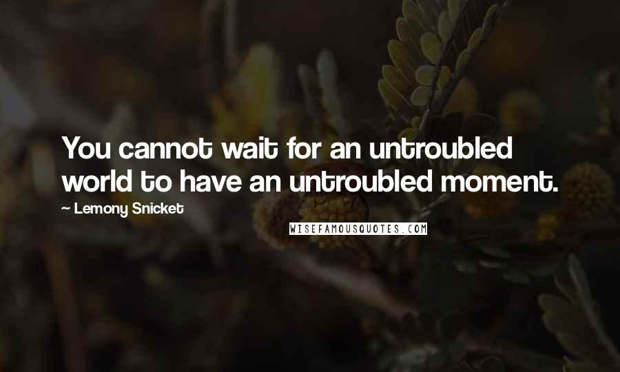 Lemony Snicket Quotes: You cannot wait for an untroubled world to have an untroubled moment.