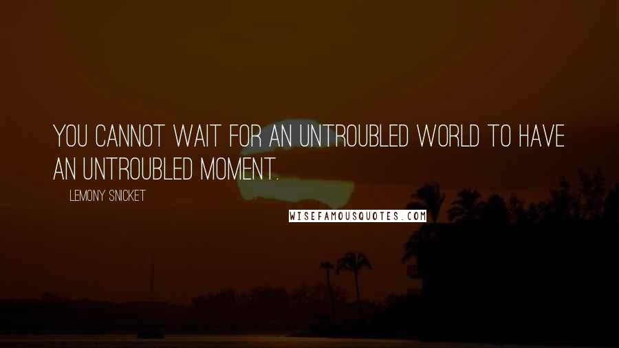 Lemony Snicket Quotes: You cannot wait for an untroubled world to have an untroubled moment.