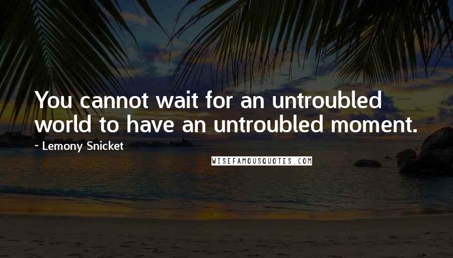 Lemony Snicket Quotes: You cannot wait for an untroubled world to have an untroubled moment.