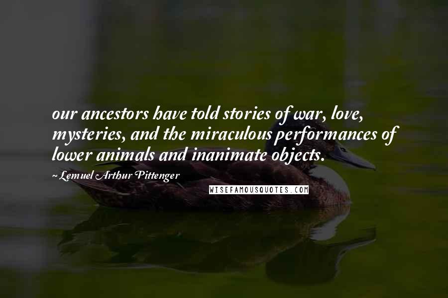 Lemuel Arthur Pittenger Quotes: our ancestors have told stories of war, love, mysteries, and the miraculous performances of lower animals and inanimate objects.