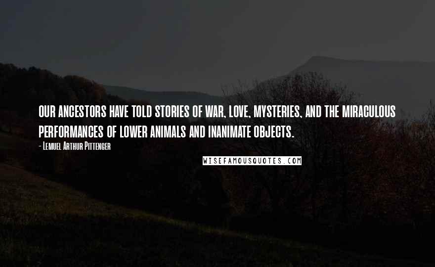 Lemuel Arthur Pittenger Quotes: our ancestors have told stories of war, love, mysteries, and the miraculous performances of lower animals and inanimate objects.