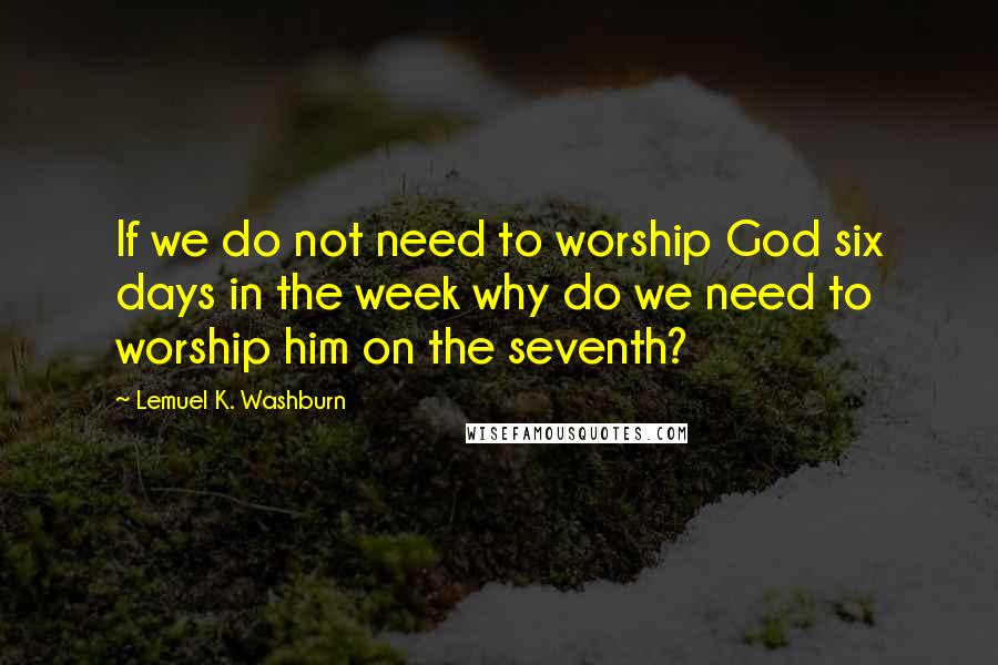 Lemuel K. Washburn Quotes: If we do not need to worship God six days in the week why do we need to worship him on the seventh?