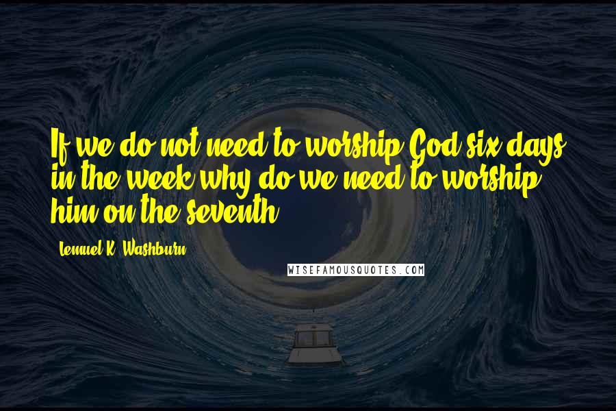 Lemuel K. Washburn Quotes: If we do not need to worship God six days in the week why do we need to worship him on the seventh?