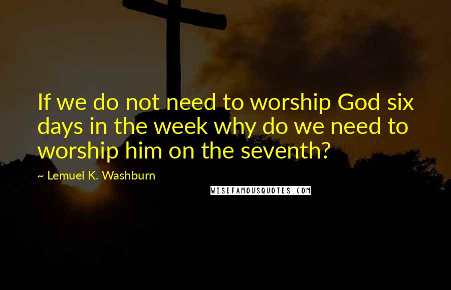 Lemuel K. Washburn Quotes: If we do not need to worship God six days in the week why do we need to worship him on the seventh?