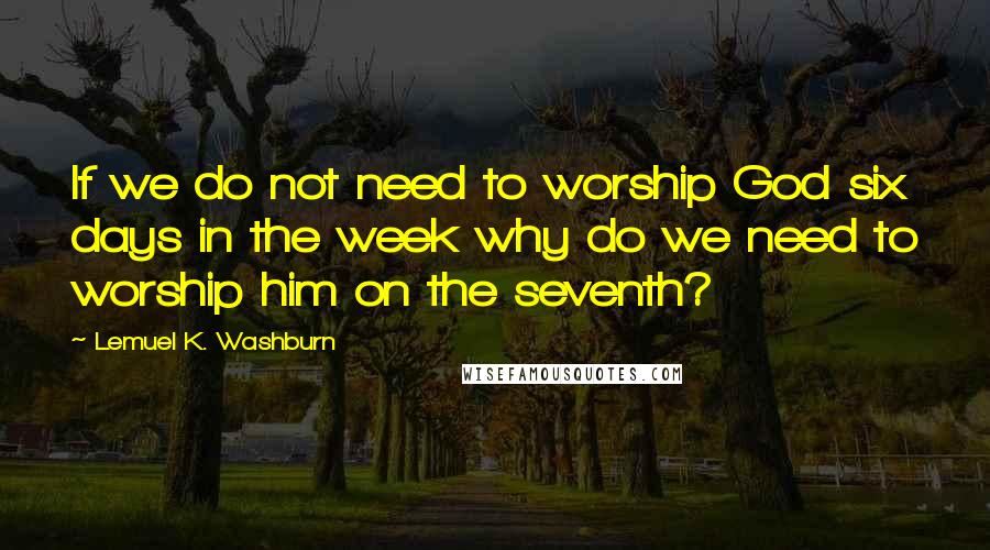 Lemuel K. Washburn Quotes: If we do not need to worship God six days in the week why do we need to worship him on the seventh?