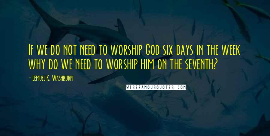 Lemuel K. Washburn Quotes: If we do not need to worship God six days in the week why do we need to worship him on the seventh?