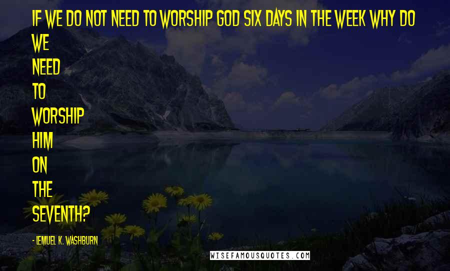 Lemuel K. Washburn Quotes: If we do not need to worship God six days in the week why do we need to worship him on the seventh?