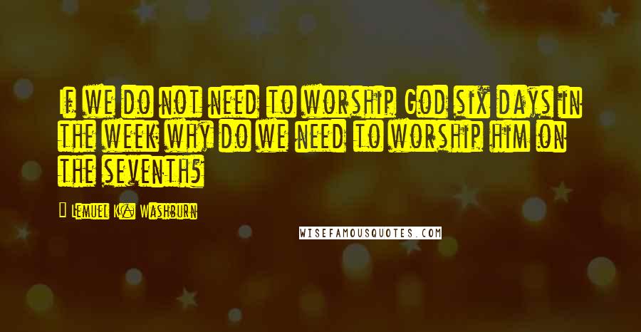 Lemuel K. Washburn Quotes: If we do not need to worship God six days in the week why do we need to worship him on the seventh?