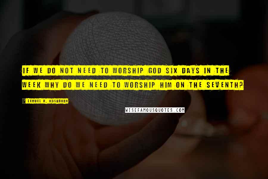 Lemuel K. Washburn Quotes: If we do not need to worship God six days in the week why do we need to worship him on the seventh?