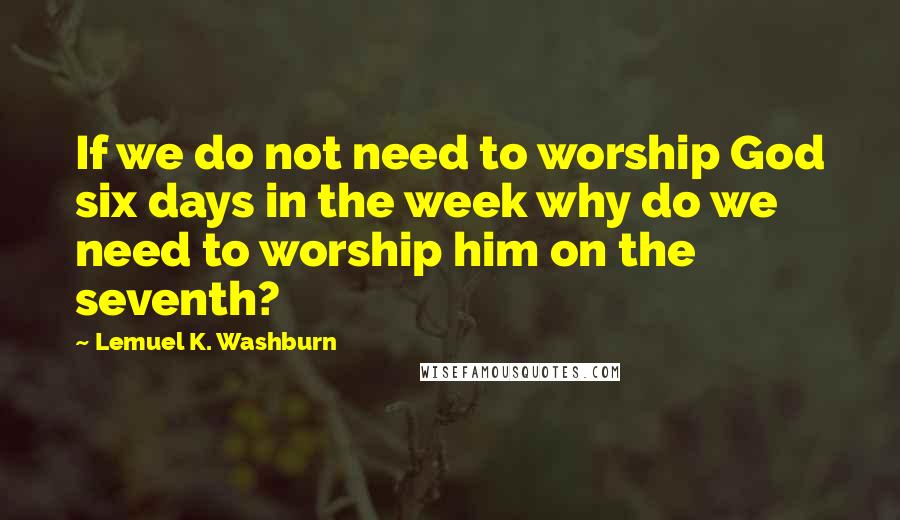 Lemuel K. Washburn Quotes: If we do not need to worship God six days in the week why do we need to worship him on the seventh?