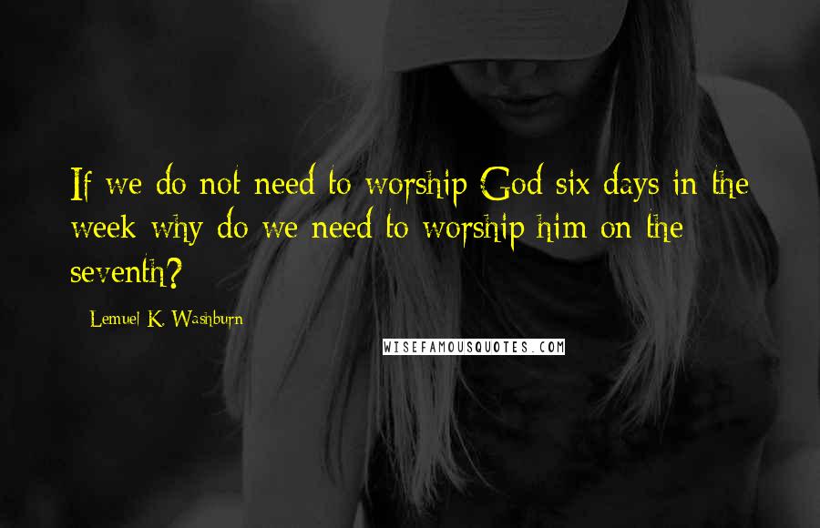 Lemuel K. Washburn Quotes: If we do not need to worship God six days in the week why do we need to worship him on the seventh?