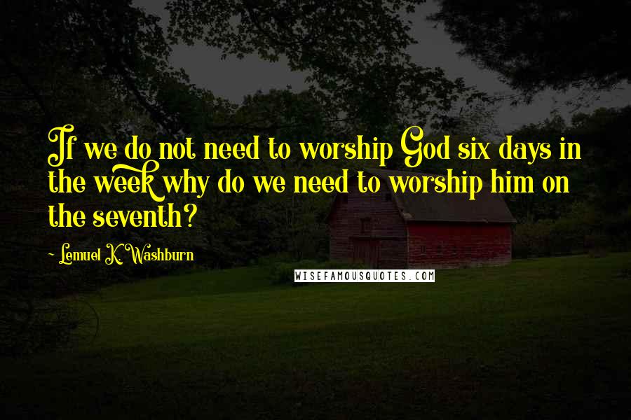 Lemuel K. Washburn Quotes: If we do not need to worship God six days in the week why do we need to worship him on the seventh?