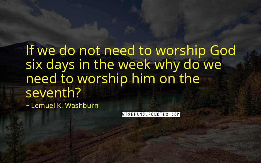 Lemuel K. Washburn Quotes: If we do not need to worship God six days in the week why do we need to worship him on the seventh?