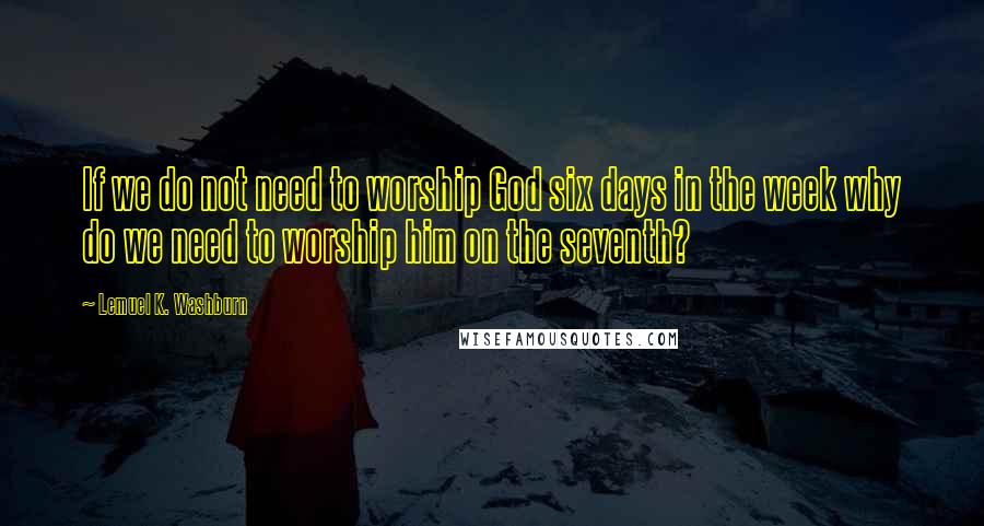 Lemuel K. Washburn Quotes: If we do not need to worship God six days in the week why do we need to worship him on the seventh?