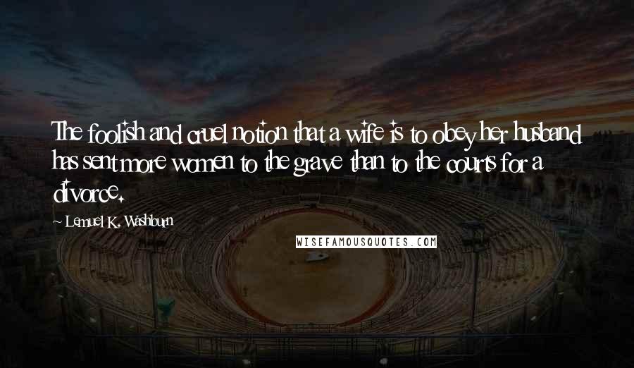 Lemuel K. Washburn Quotes: The foolish and cruel notion that a wife is to obey her husband has sent more women to the grave than to the courts for a divorce.