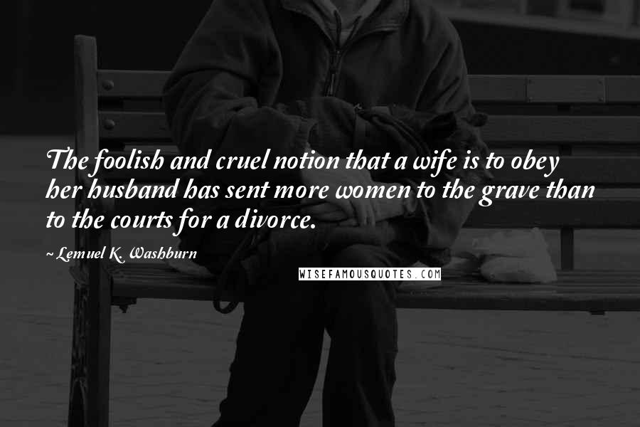Lemuel K. Washburn Quotes: The foolish and cruel notion that a wife is to obey her husband has sent more women to the grave than to the courts for a divorce.