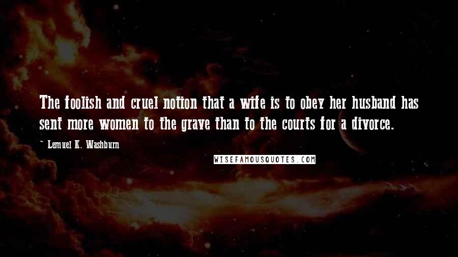 Lemuel K. Washburn Quotes: The foolish and cruel notion that a wife is to obey her husband has sent more women to the grave than to the courts for a divorce.