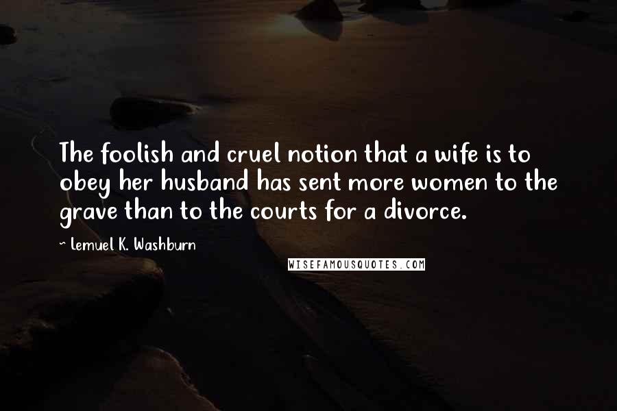 Lemuel K. Washburn Quotes: The foolish and cruel notion that a wife is to obey her husband has sent more women to the grave than to the courts for a divorce.
