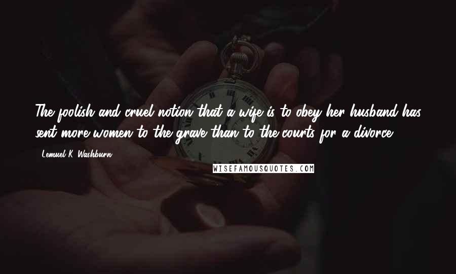 Lemuel K. Washburn Quotes: The foolish and cruel notion that a wife is to obey her husband has sent more women to the grave than to the courts for a divorce.