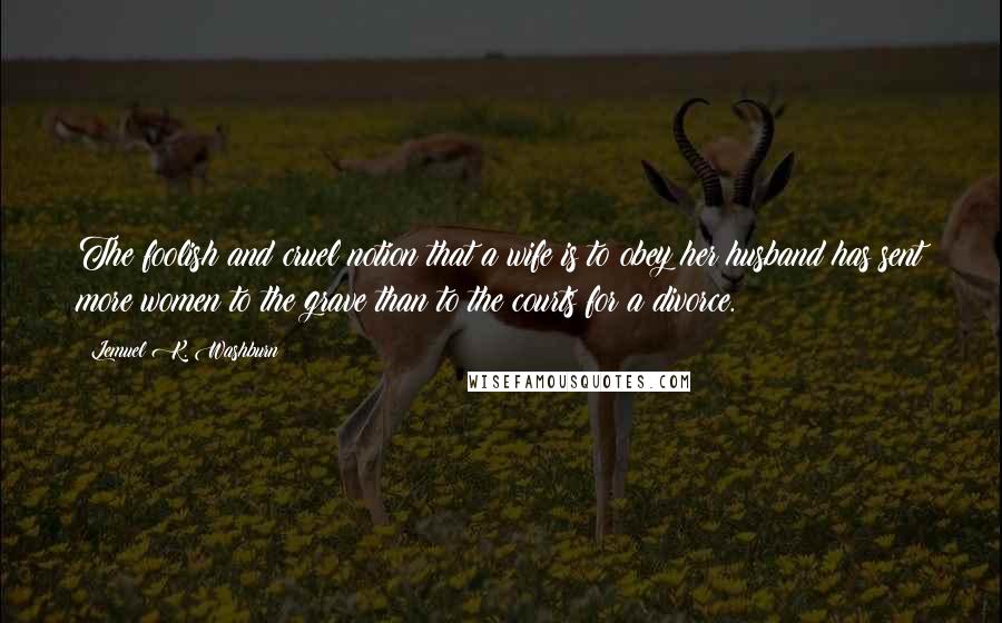 Lemuel K. Washburn Quotes: The foolish and cruel notion that a wife is to obey her husband has sent more women to the grave than to the courts for a divorce.