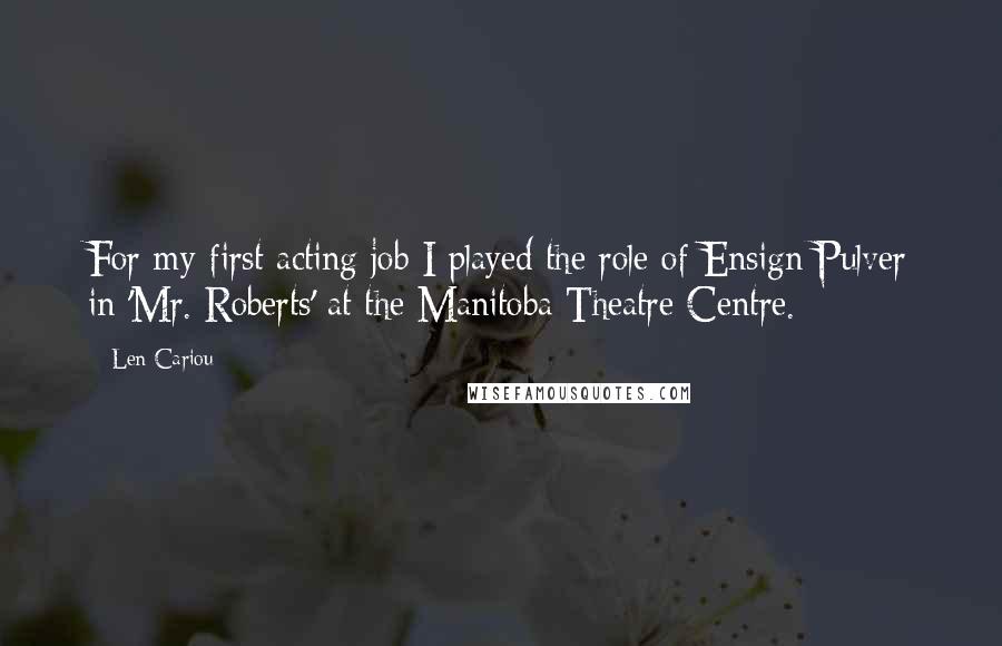 Len Cariou Quotes: For my first acting job I played the role of Ensign Pulver in 'Mr. Roberts' at the Manitoba Theatre Centre.