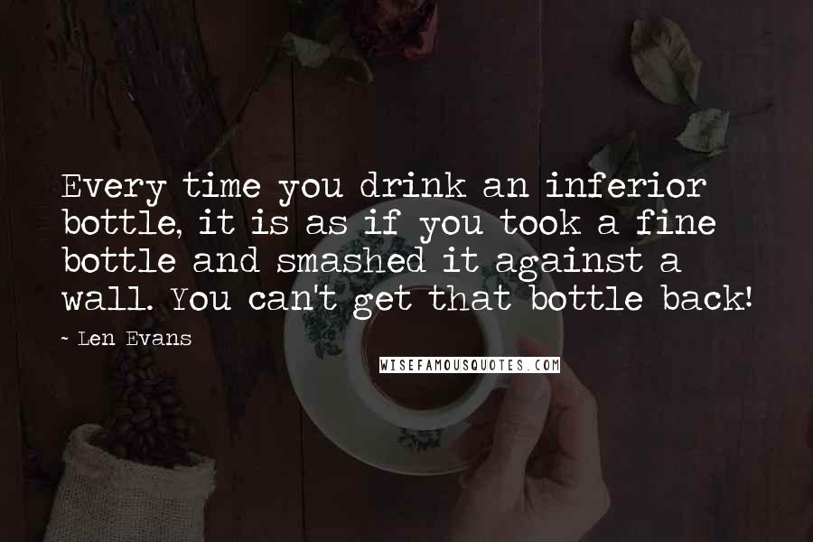 Len Evans Quotes: Every time you drink an inferior bottle, it is as if you took a fine bottle and smashed it against a wall. You can't get that bottle back!