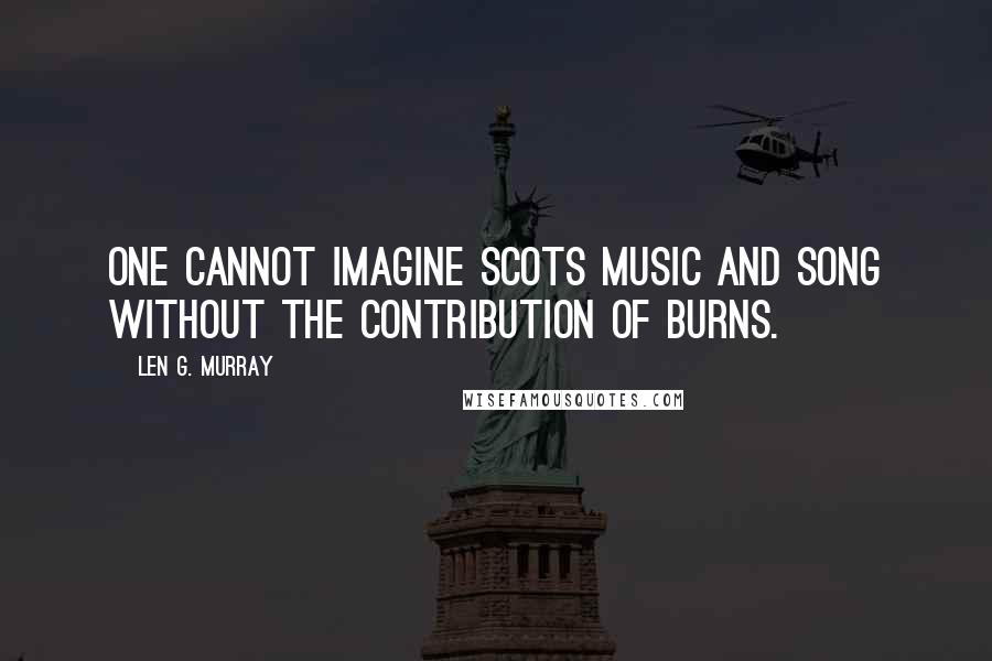 Len G. Murray Quotes: One cannot imagine Scots music and song without the contribution of Burns.