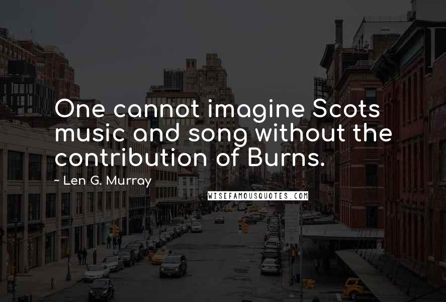 Len G. Murray Quotes: One cannot imagine Scots music and song without the contribution of Burns.