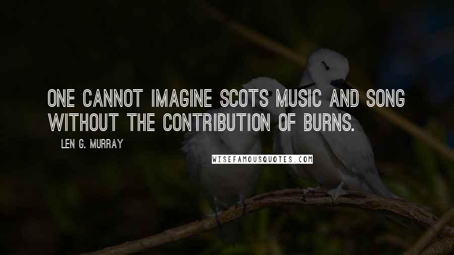 Len G. Murray Quotes: One cannot imagine Scots music and song without the contribution of Burns.