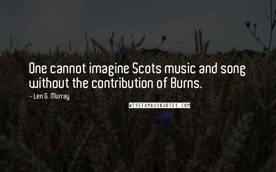 Len G. Murray Quotes: One cannot imagine Scots music and song without the contribution of Burns.
