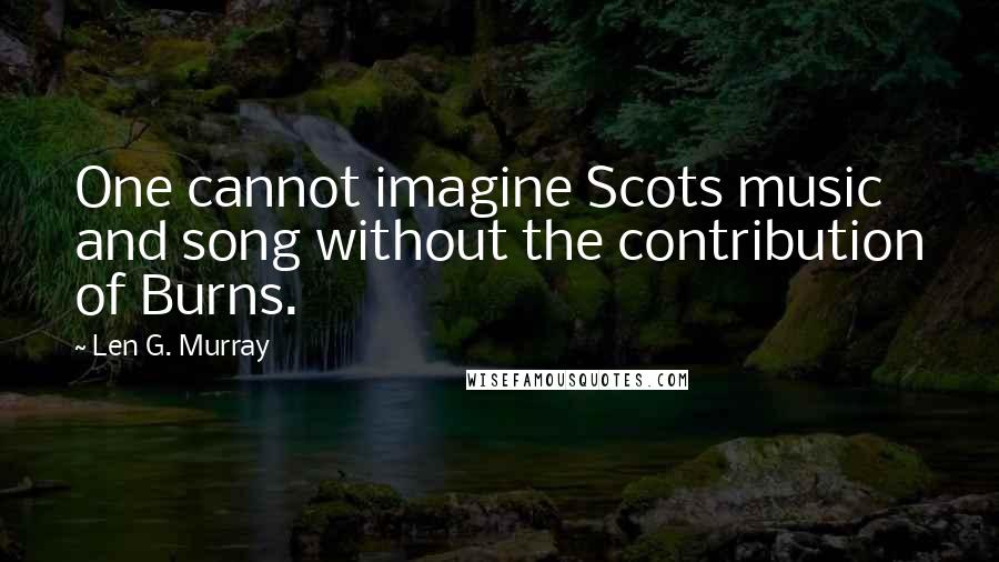 Len G. Murray Quotes: One cannot imagine Scots music and song without the contribution of Burns.