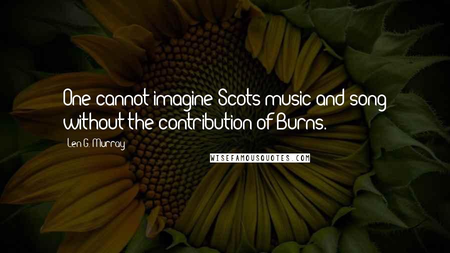 Len G. Murray Quotes: One cannot imagine Scots music and song without the contribution of Burns.